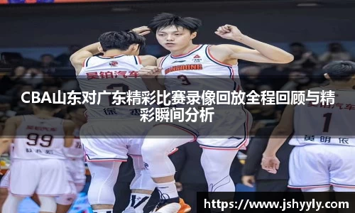 CBA山东对广东精彩比赛录像回放全程回顾与精彩瞬间分析