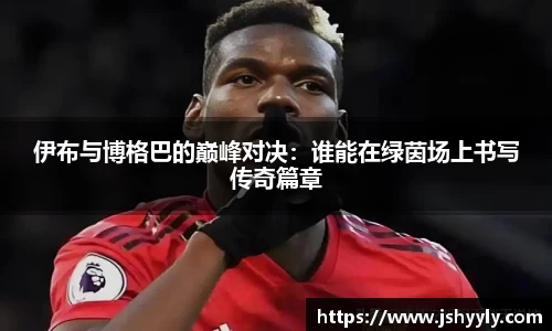 伊布与博格巴的巅峰对决：谁能在绿茵场上书写传奇篇章