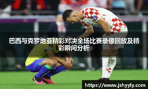 巴西与克罗地亚精彩对决全场比赛录像回放及精彩瞬间分析