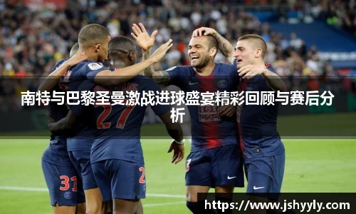 南特与巴黎圣曼激战进球盛宴精彩回顾与赛后分析