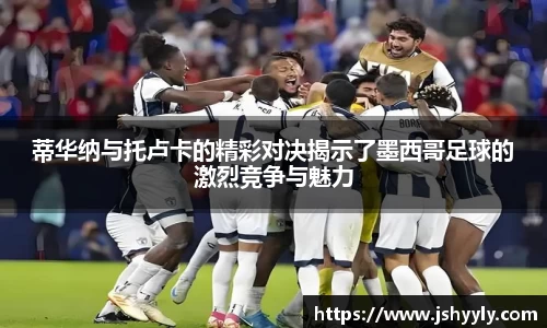 蒂华纳与托卢卡的精彩对决揭示了墨西哥足球的激烈竞争与魅力